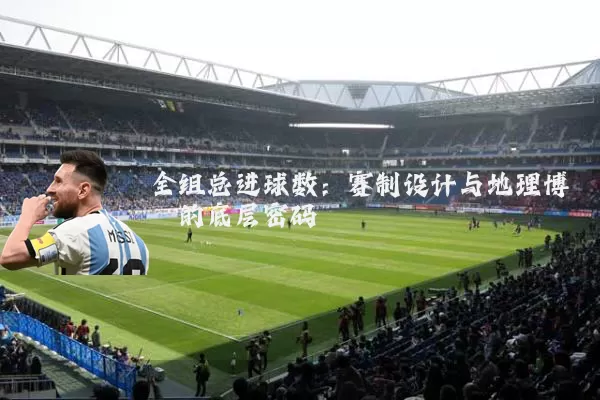 全组总进球数:赛制设计与地理博弈的底层密码
